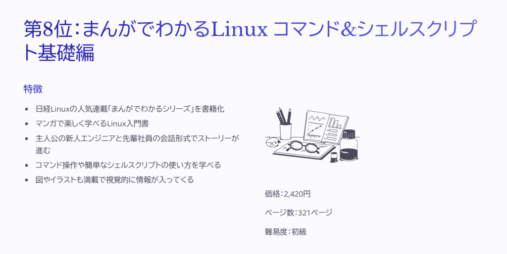 第8位:まんがでわかるLinux コマンド&シェルスクリプト基礎編
特徴
日経Linuxの人気連載「まんがでわかるシリーズ」を書籍化
マンガで楽しく学べるLinux入門書
主人公の新人エンジニアと先輩社員の会話形式でストーリーが進む
コマンド操作や簡単なシェルスクリプトの使い方を学べる
図やイラストも満載で視覚的に情報が入ってくる
価格:2,420円
ページ数:321ページ
難易度:初級
