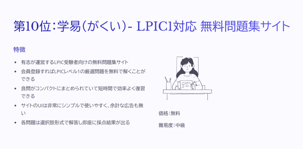 第10位:学易(がくい)- LPIC1対応 無料問題集サイト
特徴
有志が運営するLPIC受験者向けの無料問題集サイト
会員登録すればLPICレベル1の厳選問題を無料で解くことができる
良問がコンパクトにまとめられていて短時間で効率よく復習できる
サイトのUIは非常にシンプルで使いやすく、余計な広告も無い
各問題は選択肢形式で解答し即座に採点結果が出る
価格:無料
難易度:中級