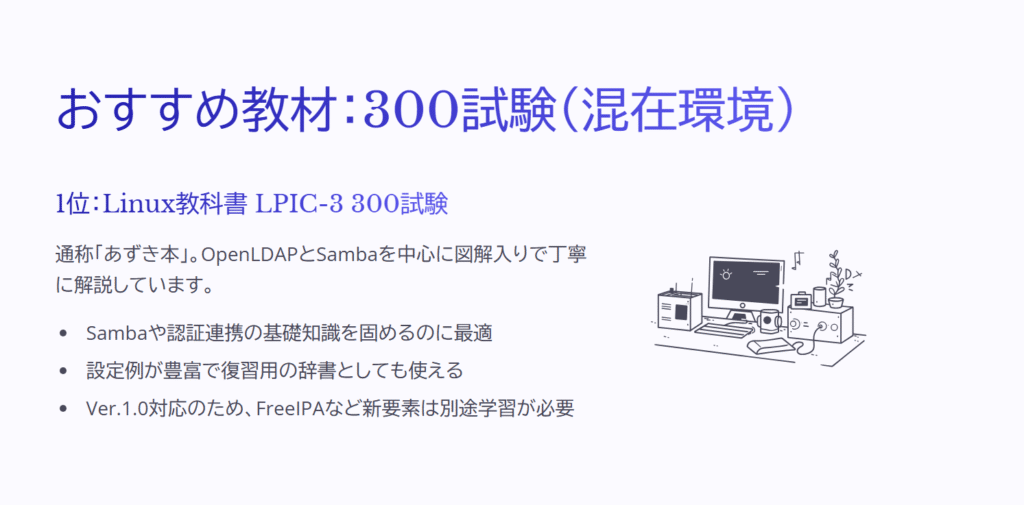 おすすめ教材：300試験（混在環境）

1位：Linux教科書 LPIC-3 300試験

通称「あずき本」。OpenLDAPとSambaを中心に図解入りで丁寧に解説しています。

Sambaや認証連携の基礎知識を固めるのに最適

設定例が豊富で復習用の辞書としても使える

Ver.1.0対応のため、FreeIPAなど新要素は別途学習が必要