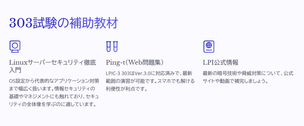 303試験の補助教材

Linuxサーバーセキュリティ徹底入門

OS設定から代表的なアプリケーション対策まで幅広く扱います。情報セキュリティの基礎やマネジメントにも触れており、セキュリティの全体像を学ぶのに適しています。

Ping-t（Web問題集）

LPIC-3 303はVer.3.0に対応済みで、最新範囲の演習が可能です。スマホでも解ける利便性が利点です。

LPI公式情報

最新の暗号技術や脅威対策について、公式サイトや動画で補完しましょう。
