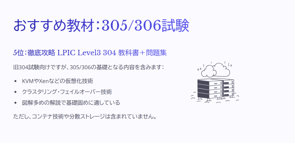 おすすめ教材：305/306試験

5位：徹底攻略 LPIC Level3 304 教科書＋問題集

旧304試験向けですが、305/306の基礎となる内容を含みます：

KVMやXenなどの仮想化技術

クラスタリング・フェイルオーバー技術

図解多めの解説で基礎固めに適している

ただし、コンテナ技術や分散ストレージは含まれていません。