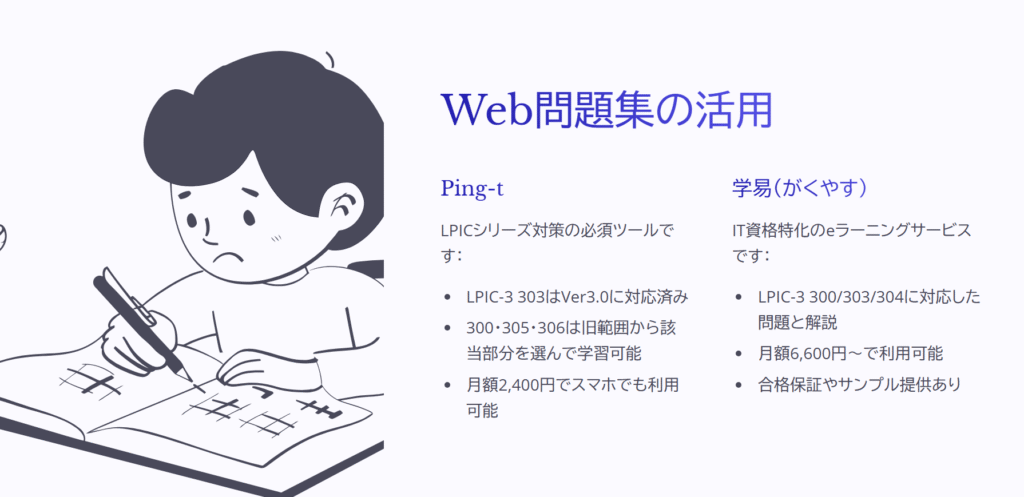 Web問題集の活用

Ping-t

LPICシリーズ対策の必須ツールです：

LPIC-3 303はVer3.0に対応済み

300・305・306は旧範囲から該当部分を選んで学習可能

月額2,400円でスマホでも利用可能

学易（がくやす）

IT資格特化のeラーニングサービスです：

LPIC-3 300/303/304に対応した問題と解説

月額6,600円～で利用可能

