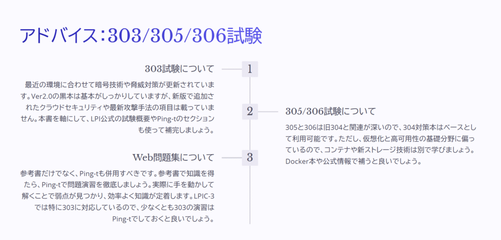 アドバイス：303/305/306試験

303試験について

最近の環境に合わせて暗号技術や脅威対策が更新されています。Ver2.0の黒本は基本がしっかりしていますが、新版で追加されたクラウドセキュリティや最新攻撃手法の項目は載っていません。本書を軸にして、LPI公式の試験概要やPing-tのセクションも使って補完しましょう。

305/306試験について

305と306は旧304と関連が深いので、304対策本はベースとして利用可能です。ただし、仮想化と高可用性の基礎分野に偏っているので、コンテナや新ストレージ技術は別で学びましょう。Docker本や公式情報で補うと良いでしょう。

Web問題集について

参考書だけでなく、Ping-tも併用すべきです。参考書で知識を得たら、Ping-tで問題演習を徹底しましょう。実際に手を動かして解くことで弱点が見つかり、効率よく知識が定着します。LPIC-3では特に303に対応しているので、少なくとも303の演習はPing-tでしておくと良いでしょう。