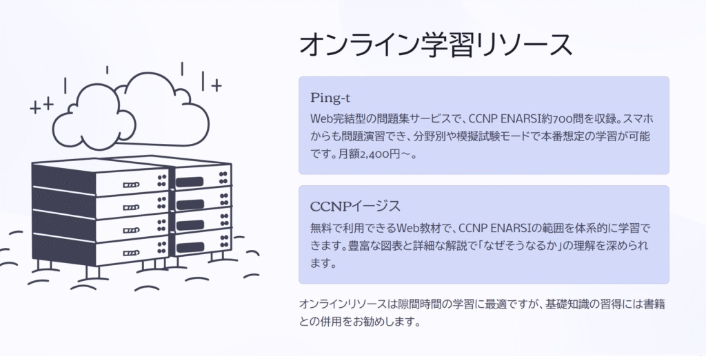 オンライン学習リソース
Ping-t
Web完結型の問題集サービスで、CCNP ENARSI約700問を収録。スマホからも問題演習でき、分野別や模擬試験モードで本番想定の学習が可能です。月額2,400円〜。
CCNPイージス
無料で利用できるWeb教材で、CCNP ENARSIの範囲を体系的に学習できます。豊富な図表と詳細な解説で「なぜそうなるか」の理解を深められます。
オンラインリソースは隙間時間の学習に最適ですが、基礎知識の習得には書籍との併用をお勧めします。