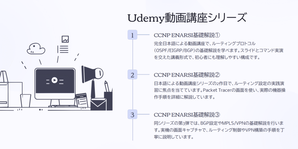 Udemy動画講座シリーズ
CCNP ENARSI基礎解説①
完全日本語による動画講座で、ルーティングプロトコル(OSPF/EIGRP/BGP)の基礎解説を学べます。スライドとコマンド実演を交えた講義形式で、初心者にも理解しやすい構成です。
CCNP ENARSI基礎解説②
日本語による動画講座シリーズの2作目で、ルーティング設定の実践演習に焦点を当てています。Packet Tracerの画面を使い、実際の機器操作手順を詳細に解説しています。
CCNP ENARSI基礎解説③
同シリーズの第3弾では、BGP設定やMPLS/VPNの基礎解説を行います。実機の画面キャプチャで、ルーティング制御やVPN構築の手順を丁寧に説明しています。