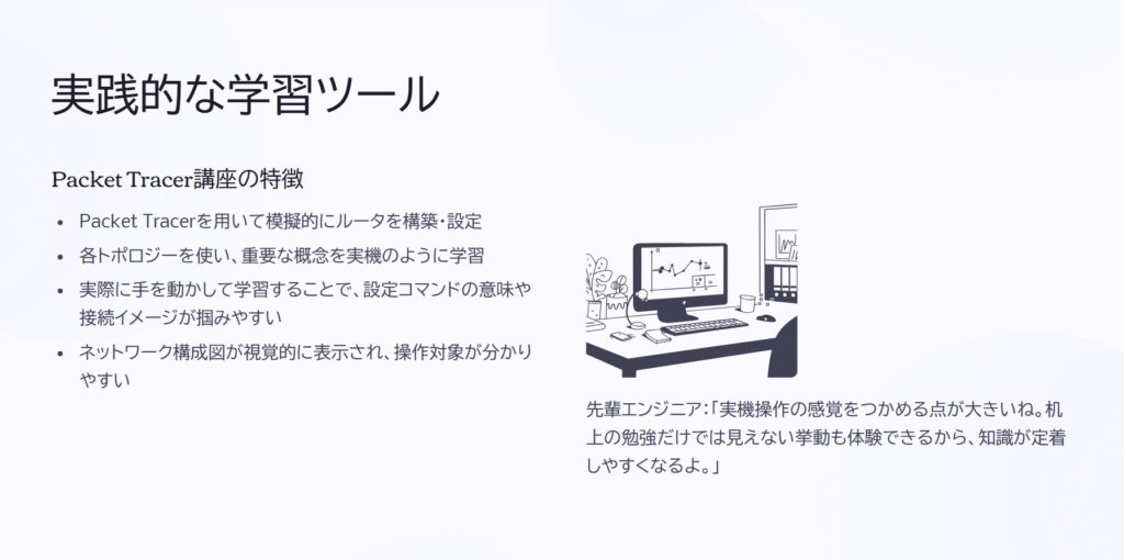 実践的な学習ツール
Packet Tracer講座の特徴
Packet Tracerを用いて模擬的にルータを構築・設定
各トポロジーを使い、重要な概念を実機のように学習
実際に手を動かして学習することで、設定コマンドの意味や接続イメージが掴みやすい
ネットワーク構成図が視覚的に表示され、操作対象が分かりやすい
先輩エンジニア:「実機操作の感覚をつかめる点が大きいね。机上の勉強だけでは見えない挙動も体験できるから、知識が定着しやすくなるよ。」
