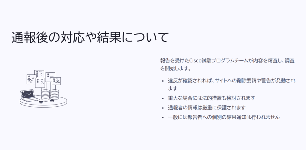 通報後の対応や結果について
報告を受けたCisco試験プログラムチームが内容を精査し、調査を開始します。
違反が確認されれば、サイトへの削除要請や警告が発動されます
重大な場合には法的措置も検討されます
通報者の情報は厳重に保護されます
一般には報告者への個別の結果通知は行われません