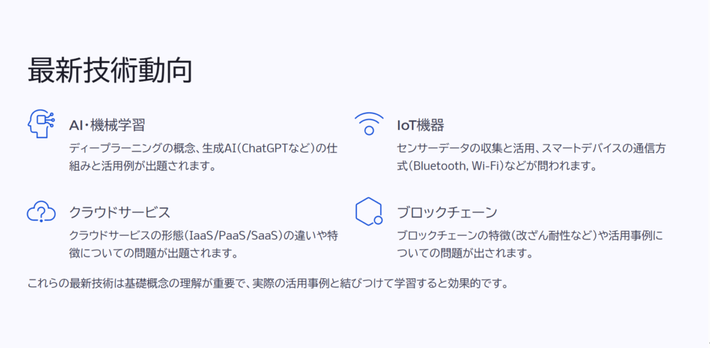 最新技術動向
AI・機械学習
ディープラーニングの概念、生成AI(ChatGPTなど)の仕組みと活用例が出題されます。
IoT機器
センサーデータの収集と活用、スマートデバイスの通信方式(Bluetooth, Wi-Fi)などが問われます。
クラウドサービス
クラウドサービスの形態(IaaS/PaaS/SaaS)の違いや特徴についての問題が出題されます。
ブロックチェーン
ブロックチェーンの特徴(改ざん耐性など)や活用事例についての問題が出されます。
これらの最新技術は基礎概念の理解が重要で、実際の活用事例と結びつけて学習すると効果的です。