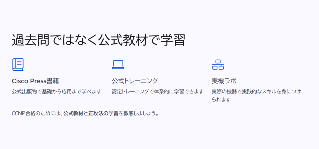 過去問ではなく公式教材で学習
Cisco Press書籍
公式出版物で基礎から応用まで学べます
公式トレーニング
認定トレーニングで体系的に学習できます
実機ラボ
実際の機器で実践的なスキルを身につけられます
CCNP合格のためには、公式教材と正攻法の学習を徹底しましょう。