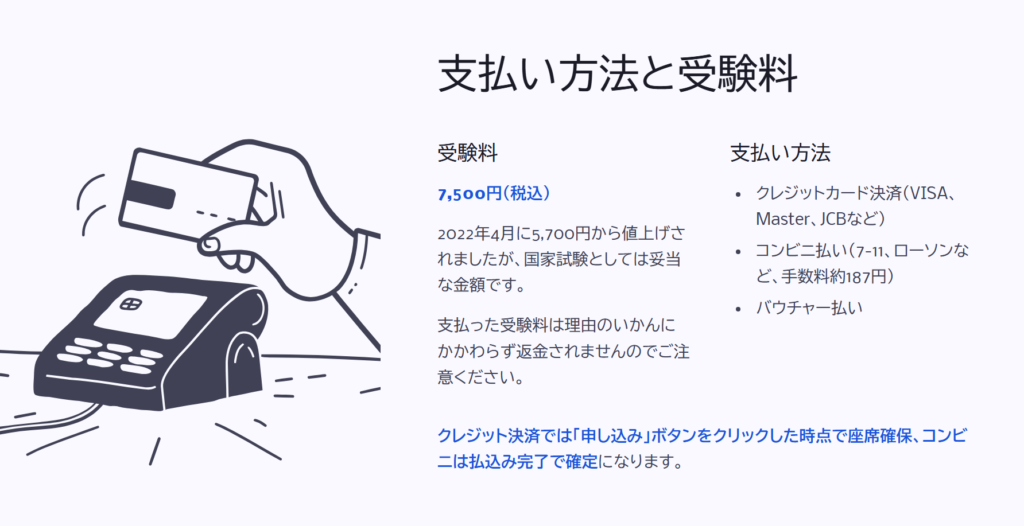 支払い方法と受験料
受験料
7,500円(税込)
2022年4月に5,700円から値上げされましたが、国家試験としては妥当な金額です。
支払った受験料は理由のいかんにかかわらず返金されませんのでご注意ください。
支払い方法
クレジットカード決済(VISA、Master、JCBなど)
コンビニ払い(7-11、ローソンなど、手数料約187円)
バウチャー払い
クレジット決済では「申し込み」ボタンをクリックした時点で座席確保、コンビニは払込み完了で確定になります。