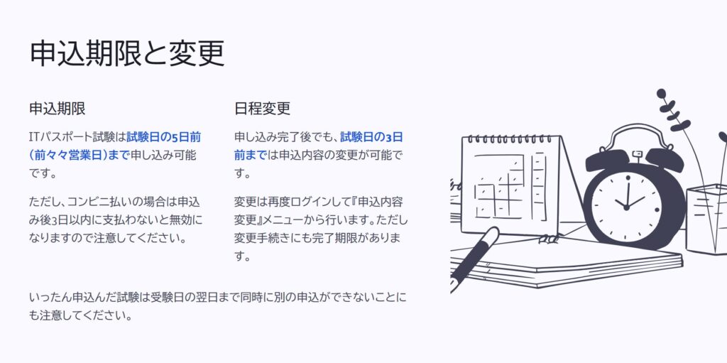 申込期限と変更
申込期限
ITパスポート試験は試験日の5日前(前々々営業日)まで申し込み可能です。
ただし、コンビニ払いの場合は申込み後3日以内に支払わないと無効になりますので注意してください。
日程変更
申し込み完了後でも、試験日の3日前までは申込内容の変更が可能です。
変更は再度ログインして『申込内容変更』メニューから行います。ただし変更手続きにも完了期限があります。
いったん申込んだ試験は受験日の翌日まで同時に別の申込ができないことにも注意してください。
