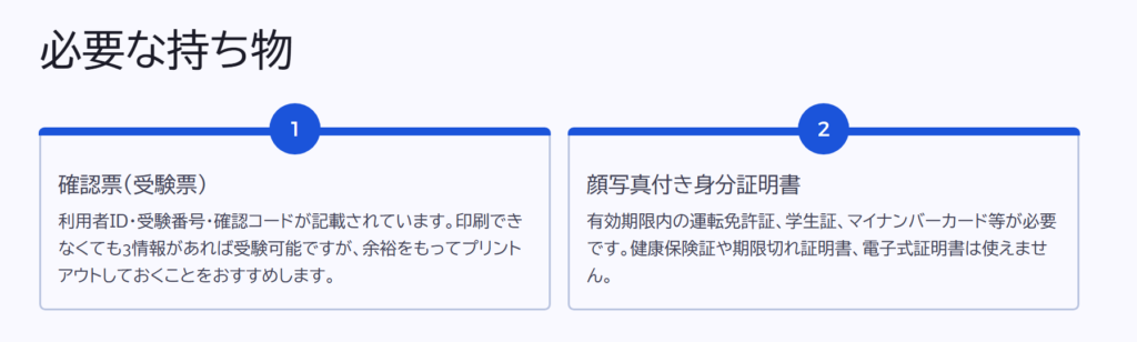 必要な持ち物
確認票(受験票)
利用者ID・受験番号・確認コードが記載されています。印刷できなくても3情報があれば受験可能ですが、余裕をもってプリントアウトしておくことをおすすめします。
顔写真付き身分証明書
有効期限内の運転免許証、学生証、マイナンバーカード等が必要です。健康保険証や期限切れ証明書、電子式証明書は使えません。