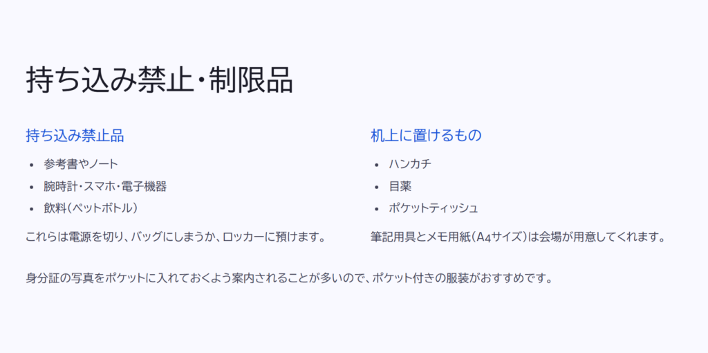 持ち込み禁止・制限品
持ち込み禁止品
参考書やノート
腕時計・スマホ・電子機器
飲料(ペットボトル)
これらは電源を切り、バッグにしまうか、ロッカーに預けます。
机上に置けるもの
ハンカチ
目薬
ポケットティッシュ
筆記用具とメモ用紙(A4サイズ)は会場が用意してくれます。
身分証の写真をポケットに入れておくよう案内されることが多いので、ポケット付きの服装がおすすめです。