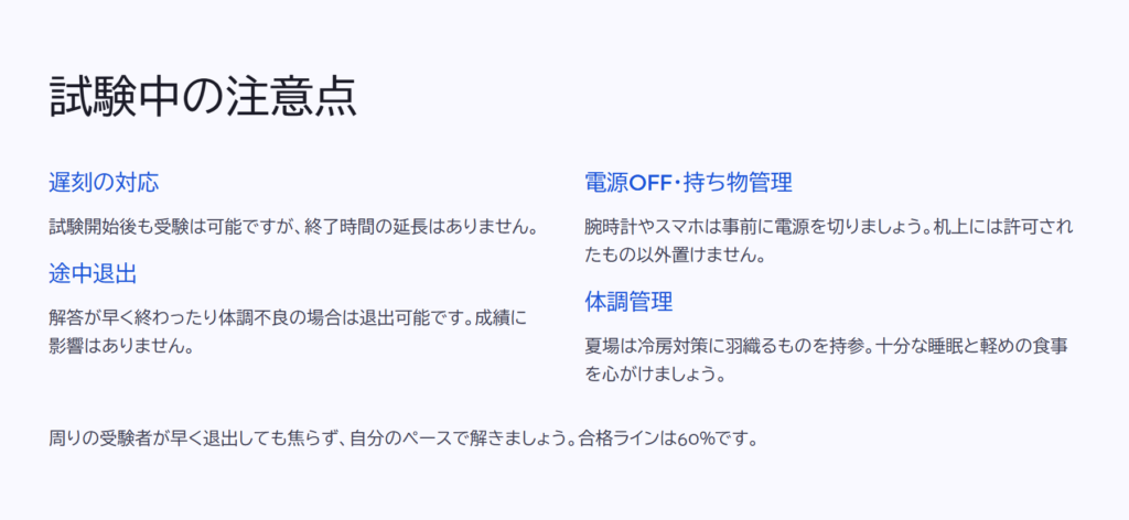 試験中の注意点
遅刻の対応
試験開始後も受験は可能ですが、終了時間の延長はありません。
途中退出
解答が早く終わったり体調不良の場合は退出可能です。成績に影響はありません。
電源OFF・持ち物管理
腕時計やスマホは事前に電源を切りましょう。机上には許可されたもの以外置けません。
体調管理
夏場は冷房対策に羽織るものを持参。十分な睡眠と軽めの食事を心がけましょう。
周りの受験者が早く退出しても焦らず、自分のペースで解きましょう。合格ラインは60%です。