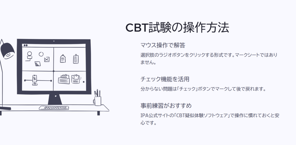CBT試験の操作方法
マウス操作で解答
選択肢のラジオボタンをクリックする形式です。マークシートではありません。
チェック機能を活用
分からない問題は「チェック」ボタンでマークして後で戻れます。
事前練習がおすすめ
IPA公式サイトの「CBT疑似体験ソフトウェア」で操作に慣れておくと安心です。