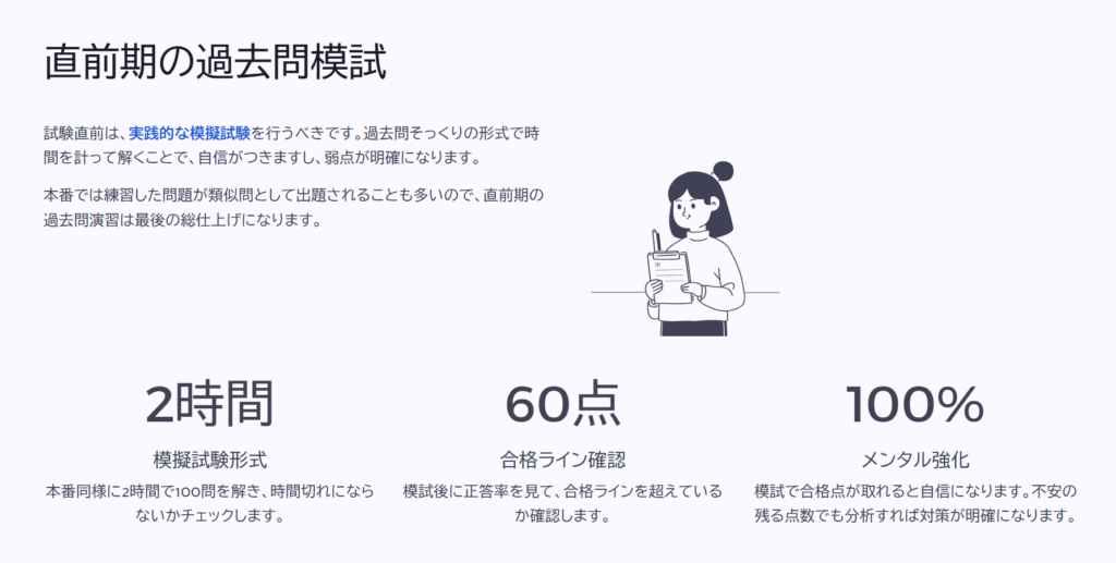 直前期の過去問模試
試験直前は、実践的な模擬試験を行うべきです。過去問そっくりの形式で時間を計って解くことで、自信がつきますし、弱点が明確になります。
本番では練習した問題が類似問として出題されることも多いので、直前期の過去問演習は最後の総仕上げになります。
模擬試験形式
本番同様に2時間で100問を解き、時間切れにならないかチェックします。
合格ライン確認
模試後に正答率を見て、合格ラインを超えているか確認します。
メンタル強化
模試で合格点が取れると自信になります。不安の残る点数でも分析すれば対策が明確になり