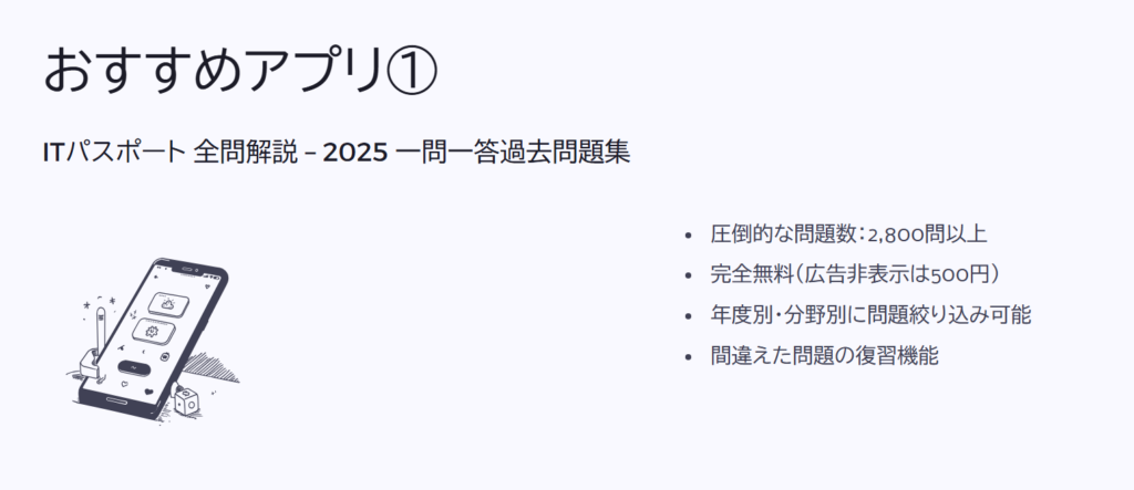 おすすめアプリ①

ITパスポート 全問解説 – 2025 一問一答過去問題集

圧倒的な問題数：2,800問以上

完全無料（広告非表示は500円）

年度別・分野別に問題絞り込み可能

間違えた問題の復習機能