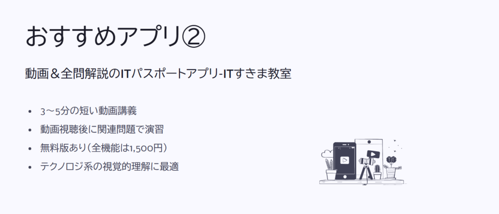 おすすめアプリ②

動画＆全問解説のITパスポートアプリ-ITすきま教室

3〜5分の短い動画講義

動画視聴後に関連問題で演習

無料版あり（全機能は1,500円）

テクノロジ系の視覚的理解に最適