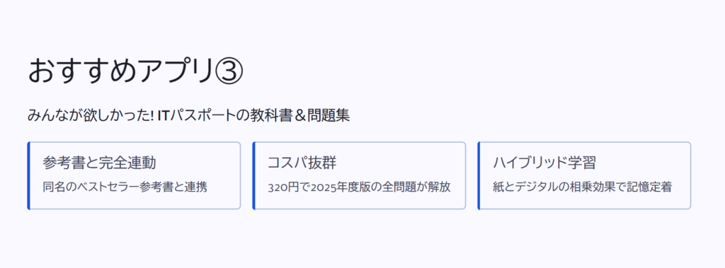 おすすめアプリ③

みんなが欲しかった! ITパスポートの教科書＆問題集

参考書と完全連動

同名のベストセラー参考書と連携

コスパ抜群

320円で2025年度版の全問題が解放

ハイブリッド学習

紙とデジタルの相乗効果で記憶定着
