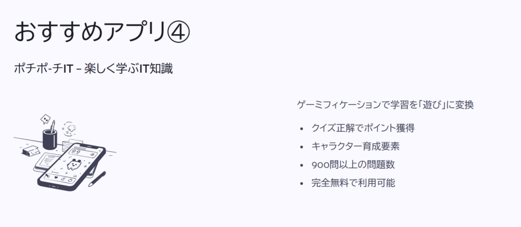 おすすめアプリ④

ポチポ-チIT – 楽しく学ぶIT知識

ゲーミフィケーションで学習を「遊び」に変換

クイズ正解でポイント獲得

キャラクター育成要素

900問以上の問題数

完全無料で利用可能