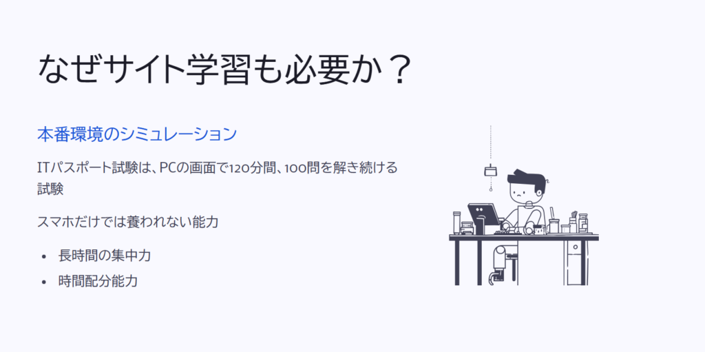 なぜサイト学習も必要か？

本番環境のシミュレーション

ITパスポート試験は、PCの画面で120分間、100問を解き続ける試験

スマホだけでは養われない能力

長時間の集中力

時間配分能力
