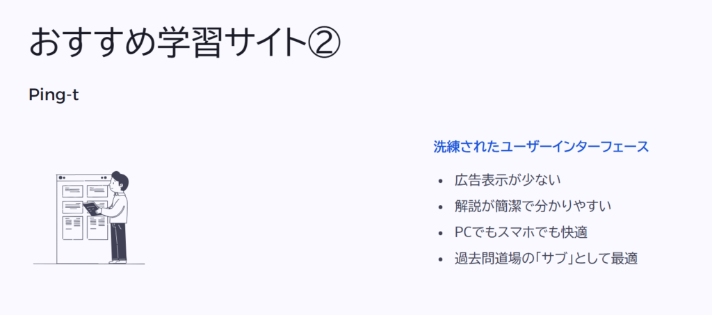 おすすめ学習サイト②

Ping-t

洗練されたユーザーインターフェース

広告表示が少ない

解説が簡潔で分かりやすい

PCでもスマホでも快適

過去問道場の「サブ」として最適