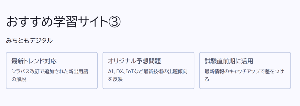 おすすめ学習サイト③

みちともデジタル

最新トレンド対応

シラバス改訂で追加された新出用語の解説

オリジナル予想問題

AI、DX、IoTなど最新技術の出題傾向を反映

試験直前期に活用

最新情報のキャッチアップで差をつける