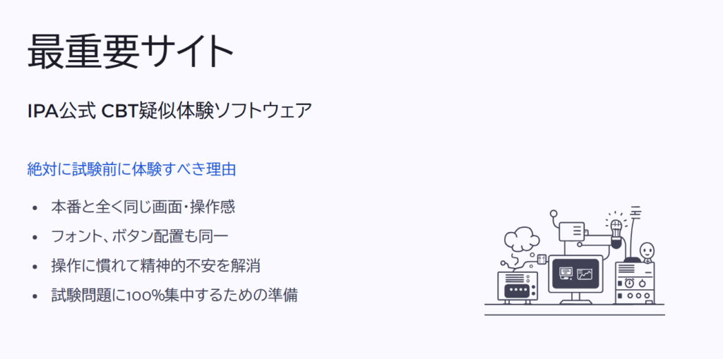 最重要サイト

IPA公式 CBT疑似体験ソフトウェア

絶対に試験前に体験すべき理由

本番と全く同じ画面・操作感

フォント、ボタン配置も同一

操作に慣れて精神的不安を解消

試験問題に100%集中するための準備