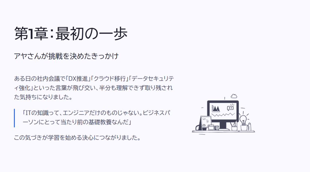 第1章:最初の一歩
アヤさんが挑戦を決めたきっかけ
ある日の社内会議で「DX推進」「クラウド移行」「データセキュリティ強化」といった言葉が飛び交い、半分も理解できず取り残された気持ちになりました。
「ITの知識って、エンジニアだけのものじゃない。ビジネスパーソンにとって当たり前の基礎教養なんだ」
この気づきが学習を始める決心につながりました。