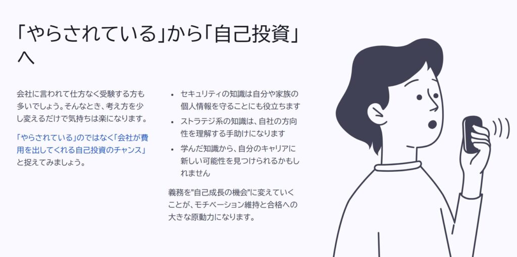 「やらされている」から「自己投資」へ
会社に言われて仕方なく受験する方も多いでしょう。そんなとき、考え方を少し変えるだけで気持ちは楽になります。
「やらされている」のではなく「会社が費用を出してくれる自己投資のチャンス」と捉えてみましょう。
セキュリティの知識は自分や家族の個人情報を守ることにも役立ちます
ストラテジ系の知識は、自社の方向性を理解する手助けになります
学んだ知識から、自分のキャリアに新しい可能性を見つけられるかもしれません
義務を"自己成長の機会"に変えていくことが、モチベーション維持と合格への大きな原動力になります。