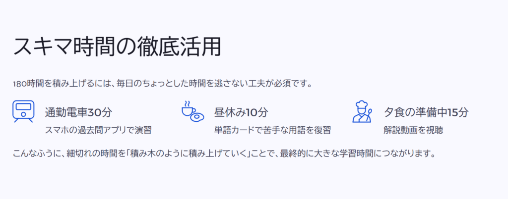 スキマ時間の徹底活用
180時間を積み上げるには、毎日のちょっとした時間を逃さない工夫が必須です。
通勤電車30分
スマホの過去問アプリで演習
昼休み10分
単語カードで苦手な用語を復習
夕食の準備中15分
解説動画を視聴
こんなふうに、細切れの時間を「積み木のように積み上げていく」ことで、最終的に大きな学習時間につながります。