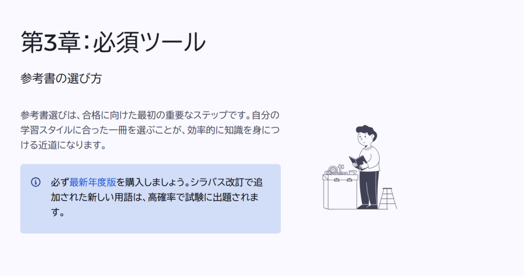 第3章:必須ツール
参考書の選び方
参考書選びは、合格に向けた最初の重要なステップです。自分の学習スタイルに合った一冊を選ぶことが、効率的に知識を身につける近道になります。
必ず最新年度版を購入しましょう。シラバス改訂で追加された新しい用語は、高確率で試験に出題されます。