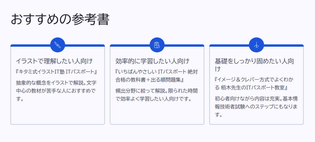 おすすめの参考書
イラストで理解したい人向け
『キタミ式イラストIT塾 ITパスポート』
抽象的な概念をイラストで解説。文字中心の教材が苦手な人におすすめです。
効率的に学習したい人向け
『いちばんやさしい ITパスポート 絶対合格の教科書+出る順問題集』
頻出分野に絞って解説。限られた時間で効率よく学習したい人向けです。
基礎をしっかり固めたい人向け
『イメージ&クレバー方式でよくわかる 栢木先生のITパスポート教室』
初心者向けながら内容は充実。基本情報技術者試験へのステップにもなります。