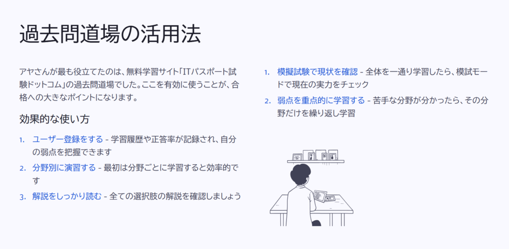 過去問道場の活用法
アヤさんが最も役立てたのは、無料学習サイト「ITパスポート試験ドットコム」の過去問道場でした。ここを有効に使うことが、合格への大きなポイントになります。
効果的な使い方
ユーザー登録をする - 学習履歴や正答率が記録され、自分の弱点を把握できます
分野別に演習する - 最初は分野ごとに学習すると効率的です
解説をしっかり読む - 全ての選択肢の解説を確認しましょう
模擬試験で現状を確認 - 全体を一通り学習したら、模試モードで現在の実力をチェック
弱点を重点的に学習する - 苦手な分野が分かったら、その分野だけを繰り返し学習