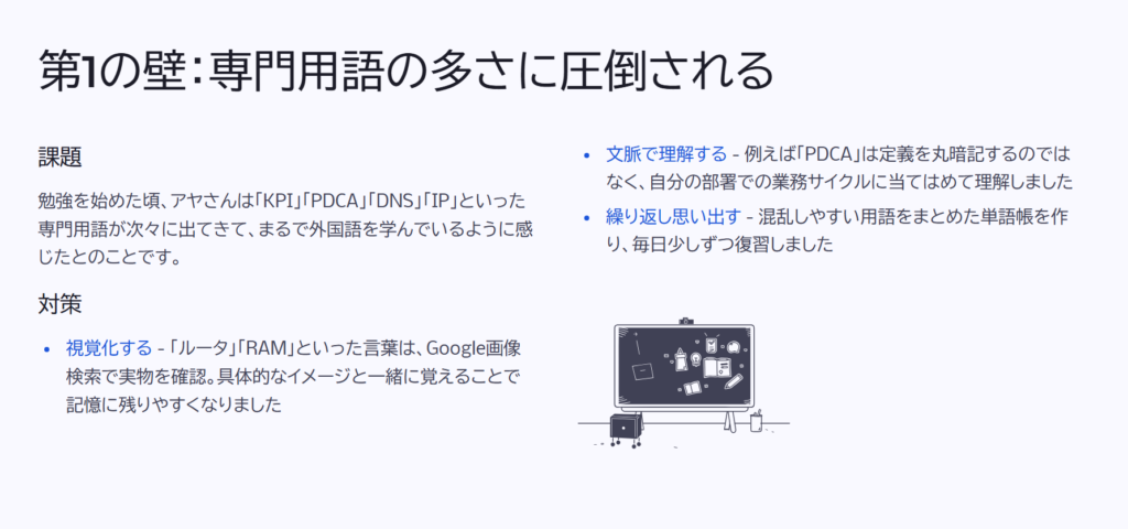 第1の壁:専門用語の多さに圧倒される
課題
勉強を始めた頃、アヤさんは「KPI」「PDCA」「DNS」「IP」といった専門用語が次々に出てきて、まるで外国語を学んでいるように感じたとのことです。
対策
視覚化する - 「ルータ」「RAM」といった言葉は、Google画像検索で実物を確認。具体的なイメージと一緒に覚えることで記憶に残りやすくなりました
文脈で理解する - 例えば「PDCA」は定義を丸暗記するのではなく、自分の部署での業務サイクルに当てはめて理解しました
繰り返し思い出す - 混乱しやすい用語をまとめた単語帳を作り、毎日少しずつ復習しました