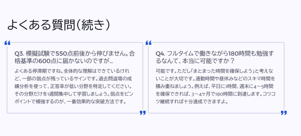 よくある質問(続き)
Q3. 模擬試験で550点前後から伸びません。合格基準の600点に届かないのですが…
よくある停滞期ですね。全体的な理解はできているけれど、一部の弱点が残っているサインです。過去問道場の成績分析を使って、正答率が低い分野を特定してください。その分野だけを1週間集中して学習しましょう。弱点をピンポイントで補強するのが、一番効果的な突破方法です。
Q4. フルタイムで働きながら180時間も勉強するなんて、本当に可能ですか?
可能です。ただし「まとまった時間を確保しよう」と考えないことが大切です。通勤時間や昼休みなどのスキマ時間を積み重ねましょう。例えば、平日に1時間、週末に4〜5時間を確保できれば、3〜4ヶ月で180時間に到達します。コツコツ継続すれば十分達成できますよ。
