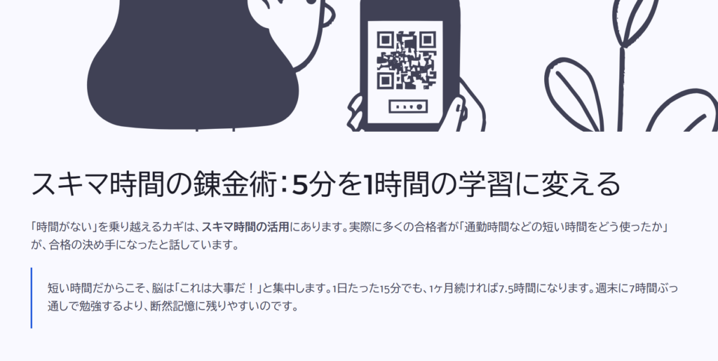 スキマ時間の錬金術:5分を1時間の学習に変える
「時間がない」を乗り越えるカギは、スキマ時間の活用にあります。実際に多くの合格者が「通勤時間などの短い時間をどう使ったか」が、合格の決め手になったと話しています。
短い時間だからこそ、脳は「これは大事だ!」と集中します。1日たった15分でも、1ヶ月続ければ7.5時間になります。週末に7時間ぶっ通しで勉強するより、断然記憶に残りやすいのです。