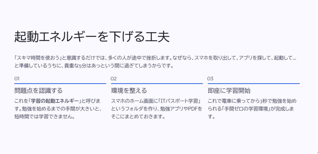 起動エネルギーを下げる工夫
「スキマ時間を使おう」と意識するだけでは、多くの人が途中で挫折します。なぜなら、スマホを取り出して、アプリを探して、起動して…と準備しているうちに、貴重な5分はあっという間に過ぎてしまうからです。
問題点を認識する
これを「学習の起動エネルギー」と呼びます。勉強を始めるまでの手間が大きいと、短時間では学習できません。
環境を整える
スマホのホーム画面に「ITパスポート学習」というフォルダを作り、勉強アプリやPDFをそこにまとめておきます。
即座に学習開始
これで電車に乗ってから3秒で勉強を始められる「手間ゼロの学習環境」が完成します。