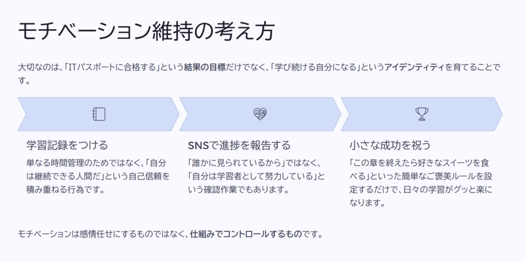 モチベーション維持の考え方
大切なのは、「ITパスポートに合格する」という結果の目標だけでなく、「学び続ける自分になる」というアイデンティティを育てることです。
学習記録をつける
単なる時間管理のためではなく、「自分は継続できる人間だ」という自己信頼を積み重ねる行為です。
SNSで進捗を報告する
「誰かに見られているから」ではなく、「自分は学習者として努力している」という確認作業でもあります。
小さな成功を祝う
「この章を終えたら好きなスイーツを食べる」といった簡単なご褒美ルールを設定するだけで、日々の学習がグッと楽になります。
モチベーションは感情任せにするものではなく、仕組みでコントロールするものです。