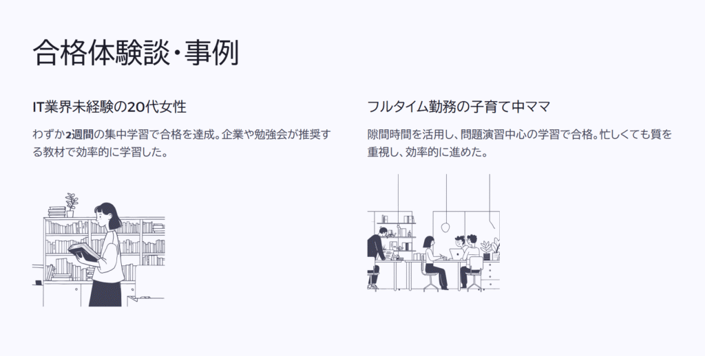 合格体験談・事例
IT業界未経験の20代女性
わずか2週間の集中学習で合格を達成。企業や勉強会が推奨する教材で効率的に学習した。
フルタイム勤務の子育て中ママ
隙間時間を活用し、問題演習中心の学習で合格。忙しくても質を重視し、効率的に進めた。