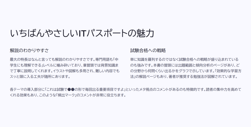 いちばんやさしいITパスポートの魅力

解説のわかりやすさ

最大の特長はなんと言っても解説のわかりやすさです。専門用語も「中学生にも理解できる」レベルに噛み砕いており、章冒頭では背景知識まで丁寧に説明してくれます。イラストや図解も多用され、難しい内容でもスッと頭に入る工夫が随所にあります。

試験合格への戦略

単に知識を羅列するのではなく試験合格への戦略が盛り込まれているのも強みです。本書の冒頭には出題範囲と傾向分析のページがあり、どの分野から何問くらい出るかをグラフで示しています。「効果的な学習方法」の解説ページもあり、著者が推奨する勉強法が図解されています。

各テーマの導入部分に「これは試験で●●の形で毎回出る重要項目ですよ」といったメタ視点のコメントがあるのも特徴的です。読者の集中力を高めてくれる効果もあり、このような「頻出マーク」のコメントが非常に役立ちます。