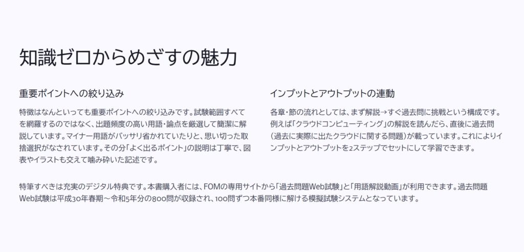 知識ゼロからめざすの魅力

重要ポイントへの絞り込み

特徴はなんといっても重要ポイントへの絞り込みです。試験範囲すべてを網羅するのではなく、出題頻度の高い用語・論点を厳選して簡潔に解説しています。マイナー用語がバッサリ省かれていたりと、思い切った取捨選択がなされています。その分「よく出るポイント」の説明は丁寧で、図表やイラストも交えて噛み砕いた記述です。

インプットとアウトプットの連動

各章・節の流れとしては、まず解説→すぐ過去問に挑戦という構成です。例えば「クラウドコンピューティング」の解説を読んだら、直後に過去問（過去に実際に出たクラウドに関する問題）が載っています。これによりインプットとアウトプットを2ステップでセットにして学習できます。

特筆すべきは充実のデジタル特典です。本書購入者には、FOMの専用サイトから「過去問題Web試験」と「用語解説動画」が利用できます。過去問題Web試験は平成30年春期～令和5年分の800問が収録され、100問ずつ本番同様に解ける模擬試験システムとなっています。