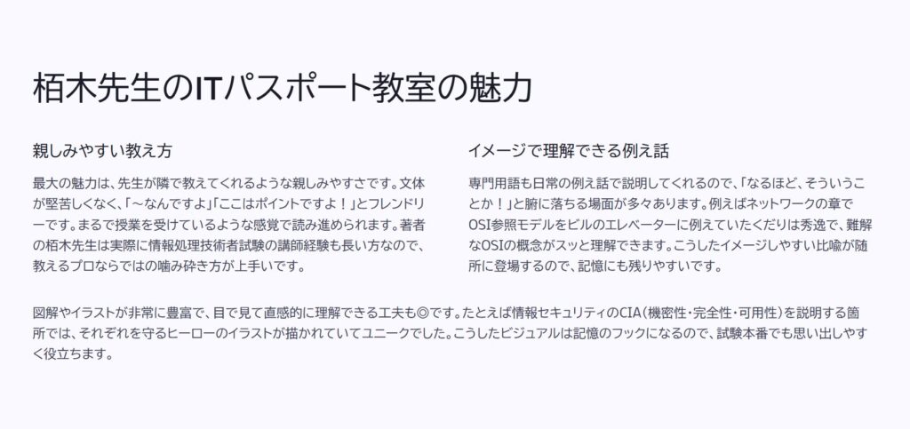 栢木先生のITパスポート教室の魅力

親しみやすい教え方

最大の魅力は、先生が隣で教えてくれるような親しみやすさです。文体が堅苦しくなく、「〜なんですよ」「ここはポイントですよ！」とフレンドリーです。まるで授業を受けているような感覚で読み進められます。著者の栢木先生は実際に情報処理技術者試験の講師経験も長い方なので、教えるプロならではの噛み砕き方が上手いです。

イメージで理解できる例え話

専門用語も日常の例え話で説明してくれるので、「なるほど、そういうことか！」と腑に落ちる場面が多々あります。例えばネットワークの章でOSI参照モデルをビルのエレベーターに例えていたくだりは秀逸で、難解なOSIの概念がスッと理解できます。こうしたイメージしやすい比喩が随所に登場するので、記憶にも残りやすいです。

図解やイラストが非常に豊富で、目で見て直感的に理解できる工夫も◎です。たとえば情報セキュリティのCIA（機密性・完全性・可用性）を説明する箇所では、それぞれを守るヒーローのイラストが描かれていてユニークでした。こうしたビジュアルは記憶のフックになるので、試験本番でも思い出しやすく役立ちます。