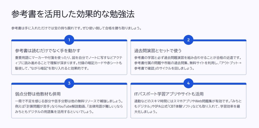 参考書を活用した効果的な勉強法

参考書は手に入れただけでは宝の持ち腐れです。ぜひ使い倒して合格を勝ち取りましょう。

参考書は読むだけでなく手を動かす

重要用語にマーカーや付箋を使ったり、図を自分でノートに写すなどアクティブに読み進めることで理解が深まります。付録の暗記カードや赤シートも駆使して、"ながら暗記"を取り入れると効果的です。

過去問演習とセットで使う

参考書の学習と必ず過去問題演習を組み合わせることが合格の近道です。参考書付属の問題や市販の過去問集、無料サイトを利用し、「アウトプット→参考書で確認」のサイクルを回しましょう。

弱点分野は他教材も併用

一冊で不足を感じる部分や苦手分野は他の無料リソースで補強しましょう。例えば「計算問題が苦手」ならYouTube解説動画、「法律用語が難しい」ならみちともデジタルの用語集を活用するといいでしょう。

ITパスポート学習アプリやサイトも活用

通勤などのスキマ時間にはスマホアプリやWeb問題集が有効です。「みちともデジタル」やIPA公式「CBT体験ソフト」なども取り入れて、学習効率を最大化しましょう。