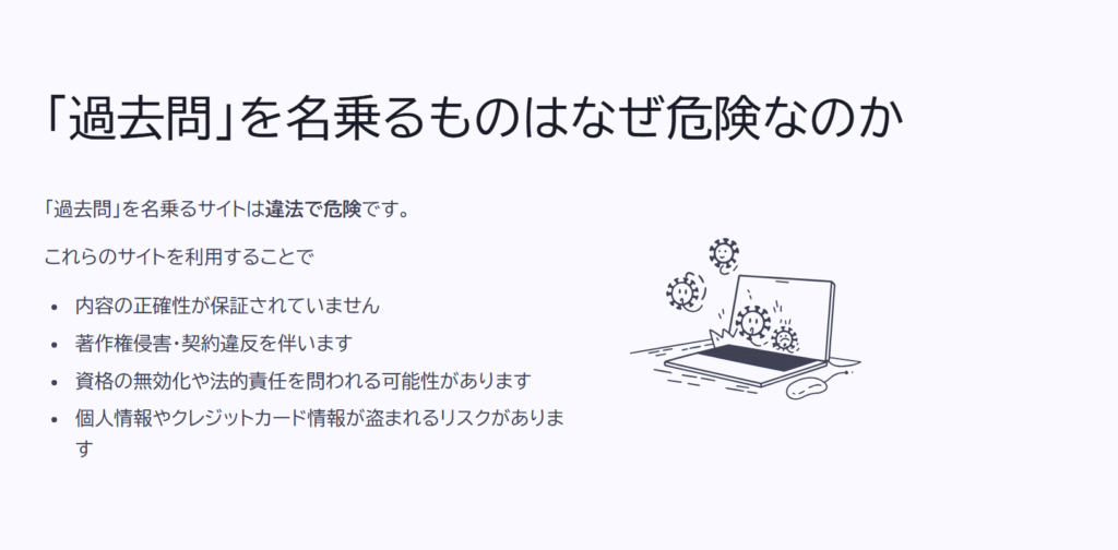 「過去問」を名乗るものはなぜ危険なのか
「過去問」を名乗るサイトは違法で危険です。
これらのサイトを利用することで
内容の正確性が保証されていません
著作権侵害・契約違反を伴います
資格の無効化や法的責任を問われる可能性があります
個人情報やクレジットカード情報が盗まれるリスクがあります