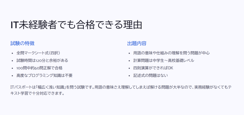 IT未経験者でも合格できる理由

試験の特徴

全問マークシート式（四択）

試験時間は120分と余裕がある

100問中約60問正解で合格

高度なプログラミング知識は不要

出題内容

用語の意味や仕組みの理解を問う問題が中心

計算問題は中学生～高校基礎レベル

四則演算ができればOK

記述式の問題はない

ITパスポートは「幅広く浅い知識」を問う試験です。用語の意味さえ理解してしまえば解ける問題が大半なので、実務経験がなくてもテキスト学習で十分対応できます。