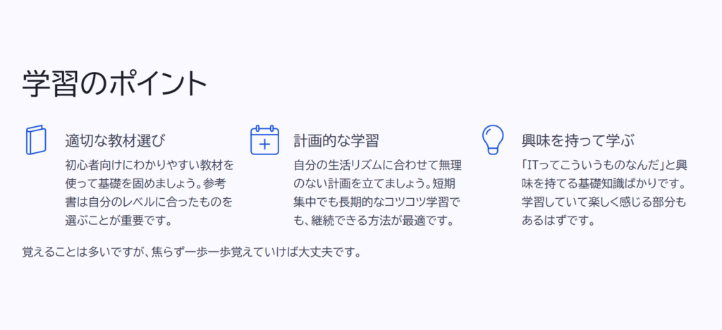 学習のポイント

適切な教材選び

初心者向けにわかりやすい教材を使って基礎を固めましょう。参考書は自分のレベルに合ったものを選ぶことが重要です。

計画的な学習

自分の生活リズムに合わせて無理のない計画を立てましょう。短期集中でも長期的なコツコツ学習でも、継続できる方法が最適です。

興味を持って学ぶ

「ITってこういうものなんだ」と興味を持てる基礎知識ばかりです。学習していて楽しく感じる部分もあるはずです。

覚えることは多いですが、焦らず一歩一歩覚えていけば大丈夫です。