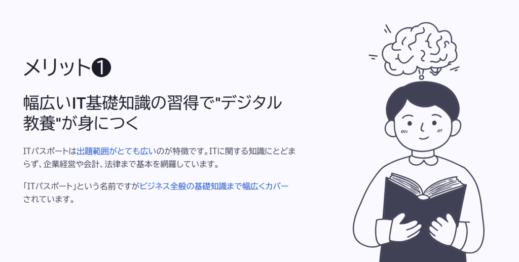 メリット❶

幅広いIT基礎知識の習得で"デジタル教養"が身につく

ITパスポートは出題範囲がとても広いのが特徴です。ITに関する知識にとどまらず、企業経営や会計、法律まで基本を網羅しています。

「ITパスポート」という名前ですがビジネス全般の基礎知識まで幅広くカバーされています。