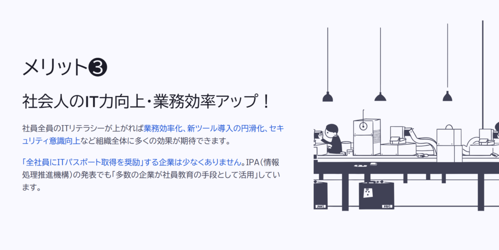 メリット❸

社会人のIT力向上・業務効率アップ！

社員全員のITリテラシーが上がれば業務効率化、新ツール導入の円滑化、セキュリティ意識向上など組織全体に多くの効果が期待できます。

「全社員にITパスポート取得を奨励」する企業は少なくありません。IPA（情報処理推進機構）の発表でも「多数の企業が社員教育の手段として活用」しています。