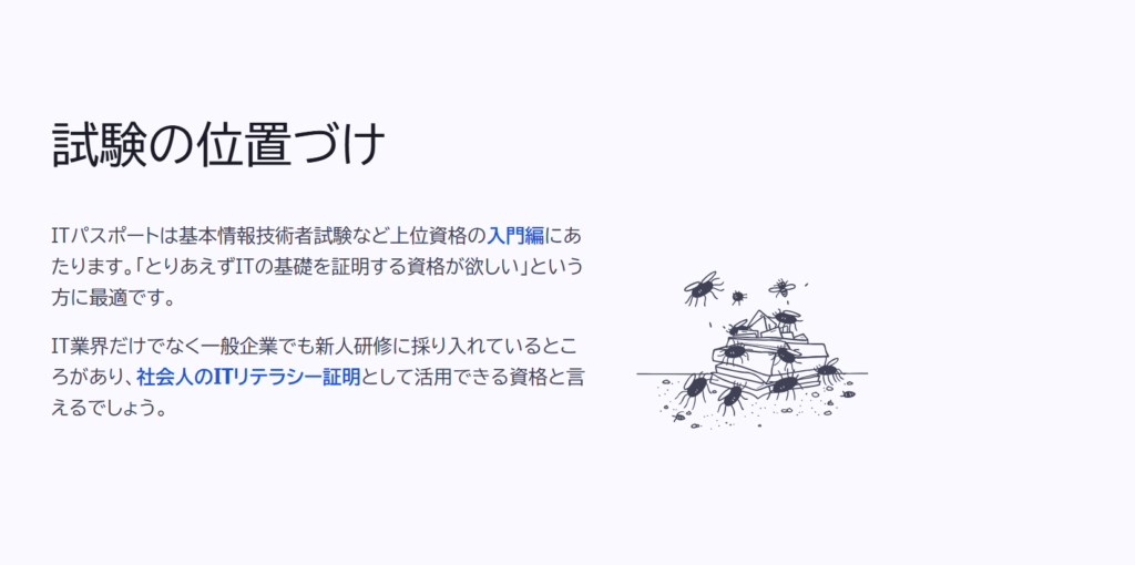 試験の位置づけ

ITパスポートは基本情報技術者試験など上位資格の入門編にあたります。「とりあえずITの基礎を証明する資格が欲しい」という方に最適です。

IT業界だけでなく一般企業でも新人研修に採り入れているところがあり、社会人のITリテラシー証明として活用できる資格と言えるでしょう。